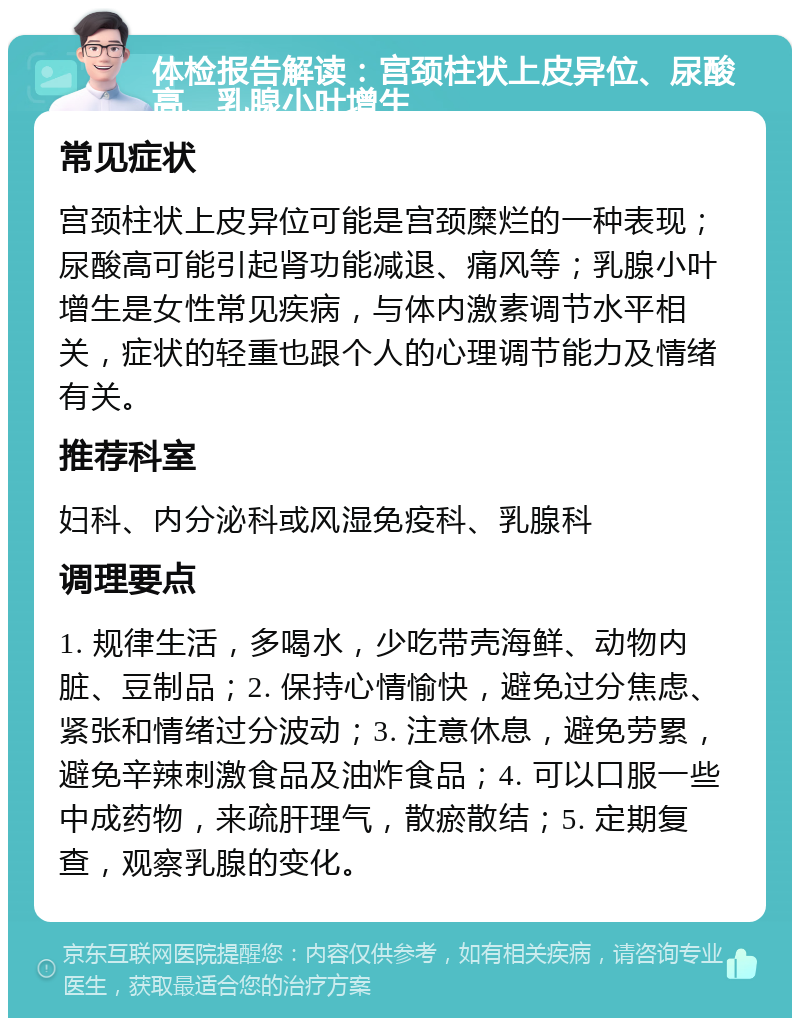 体检报告解读：宫颈柱状上皮异位、尿酸高、乳腺小叶增生 常见症状 宫颈柱状上皮异位可能是宫颈糜烂的一种表现；尿酸高可能引起肾功能减退、痛风等；乳腺小叶增生是女性常见疾病，与体内激素调节水平相关，症状的轻重也跟个人的心理调节能力及情绪有关。 推荐科室 妇科、内分泌科或风湿免疫科、乳腺科 调理要点 1. 规律生活，多喝水，少吃带壳海鲜、动物内脏、豆制品；2. 保持心情愉快，避免过分焦虑、紧张和情绪过分波动；3. 注意休息，避免劳累，避免辛辣刺激食品及油炸食品；4. 可以口服一些中成药物，来疏肝理气，散瘀散结；5. 定期复查，观察乳腺的变化。