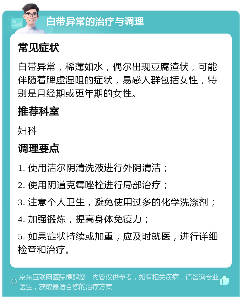 白带异常的治疗与调理 常见症状 白带异常，稀薄如水，偶尔出现豆腐渣状，可能伴随着脾虚湿阻的症状，易感人群包括女性，特别是月经期或更年期的女性。 推荐科室 妇科 调理要点 1. 使用洁尔阴清洗液进行外阴清洁； 2. 使用阴道克霉唑栓进行局部治疗； 3. 注意个人卫生，避免使用过多的化学洗涤剂； 4. 加强锻炼，提高身体免疫力； 5. 如果症状持续或加重，应及时就医，进行详细检查和治疗。