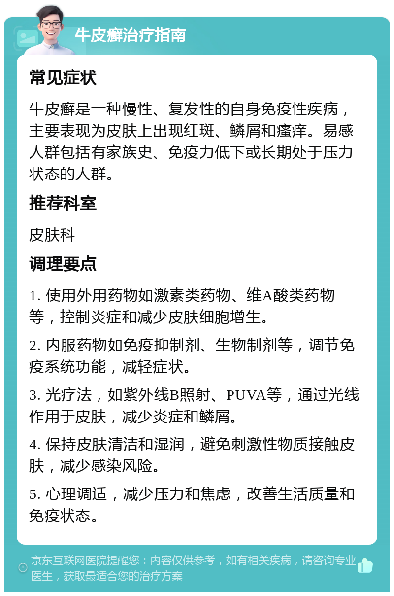 牛皮癣治疗指南 常见症状 牛皮癣是一种慢性、复发性的自身免疫性疾病，主要表现为皮肤上出现红斑、鳞屑和瘙痒。易感人群包括有家族史、免疫力低下或长期处于压力状态的人群。 推荐科室 皮肤科 调理要点 1. 使用外用药物如激素类药物、维A酸类药物等，控制炎症和减少皮肤细胞增生。 2. 内服药物如免疫抑制剂、生物制剂等，调节免疫系统功能，减轻症状。 3. 光疗法，如紫外线B照射、PUVA等，通过光线作用于皮肤，减少炎症和鳞屑。 4. 保持皮肤清洁和湿润，避免刺激性物质接触皮肤，减少感染风险。 5. 心理调适，减少压力和焦虑，改善生活质量和免疫状态。