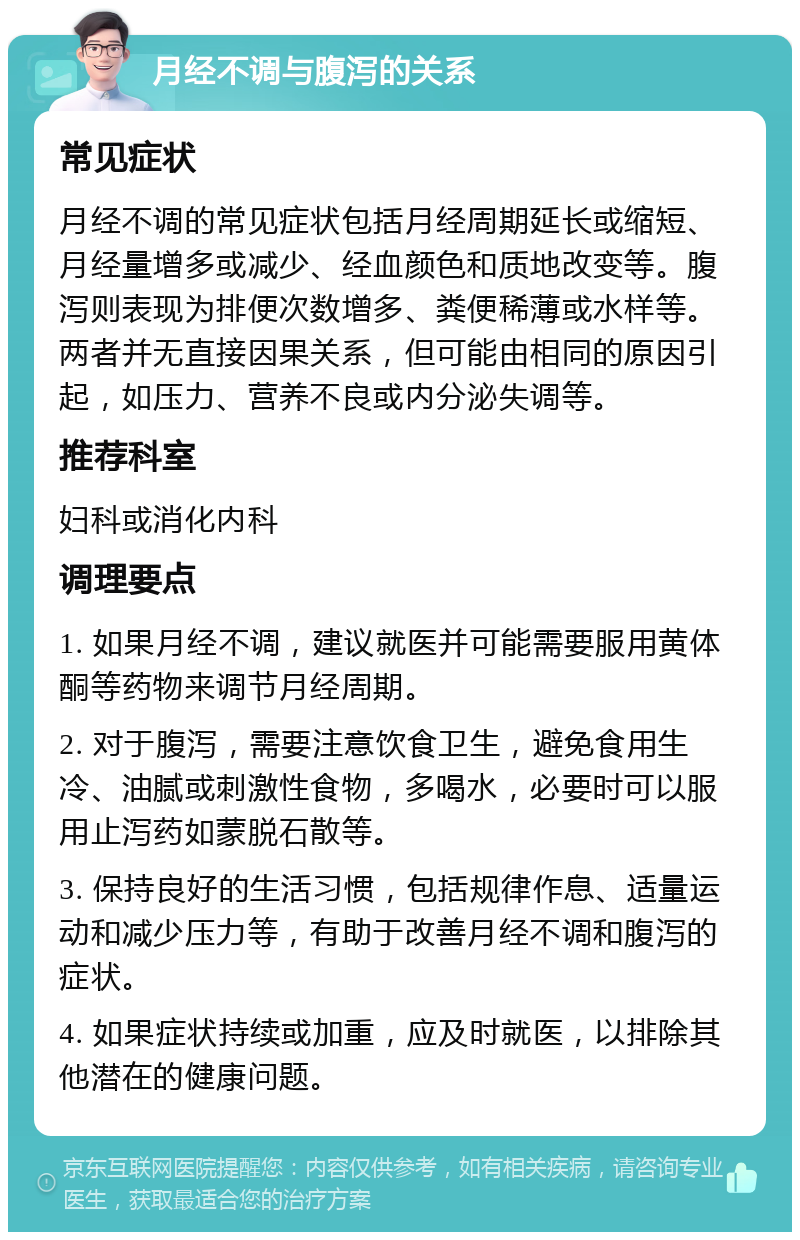 月经不调与腹泻的关系 常见症状 月经不调的常见症状包括月经周期延长或缩短、月经量增多或减少、经血颜色和质地改变等。腹泻则表现为排便次数增多、粪便稀薄或水样等。两者并无直接因果关系，但可能由相同的原因引起，如压力、营养不良或内分泌失调等。 推荐科室 妇科或消化内科 调理要点 1. 如果月经不调，建议就医并可能需要服用黄体酮等药物来调节月经周期。 2. 对于腹泻，需要注意饮食卫生，避免食用生冷、油腻或刺激性食物，多喝水，必要时可以服用止泻药如蒙脱石散等。 3. 保持良好的生活习惯，包括规律作息、适量运动和减少压力等，有助于改善月经不调和腹泻的症状。 4. 如果症状持续或加重，应及时就医，以排除其他潜在的健康问题。