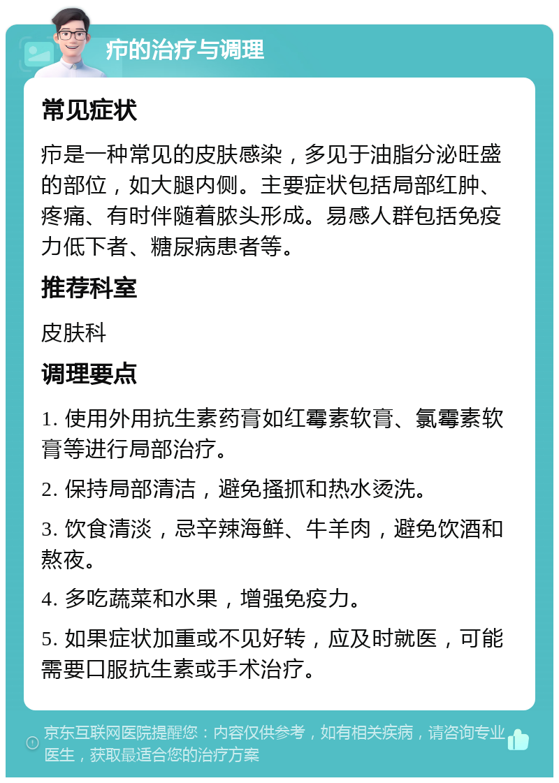 疖的治疗与调理 常见症状 疖是一种常见的皮肤感染，多见于油脂分泌旺盛的部位，如大腿内侧。主要症状包括局部红肿、疼痛、有时伴随着脓头形成。易感人群包括免疫力低下者、糖尿病患者等。 推荐科室 皮肤科 调理要点 1. 使用外用抗生素药膏如红霉素软膏、氯霉素软膏等进行局部治疗。 2. 保持局部清洁，避免搔抓和热水烫洗。 3. 饮食清淡，忌辛辣海鲜、牛羊肉，避免饮酒和熬夜。 4. 多吃蔬菜和水果，增强免疫力。 5. 如果症状加重或不见好转，应及时就医，可能需要口服抗生素或手术治疗。