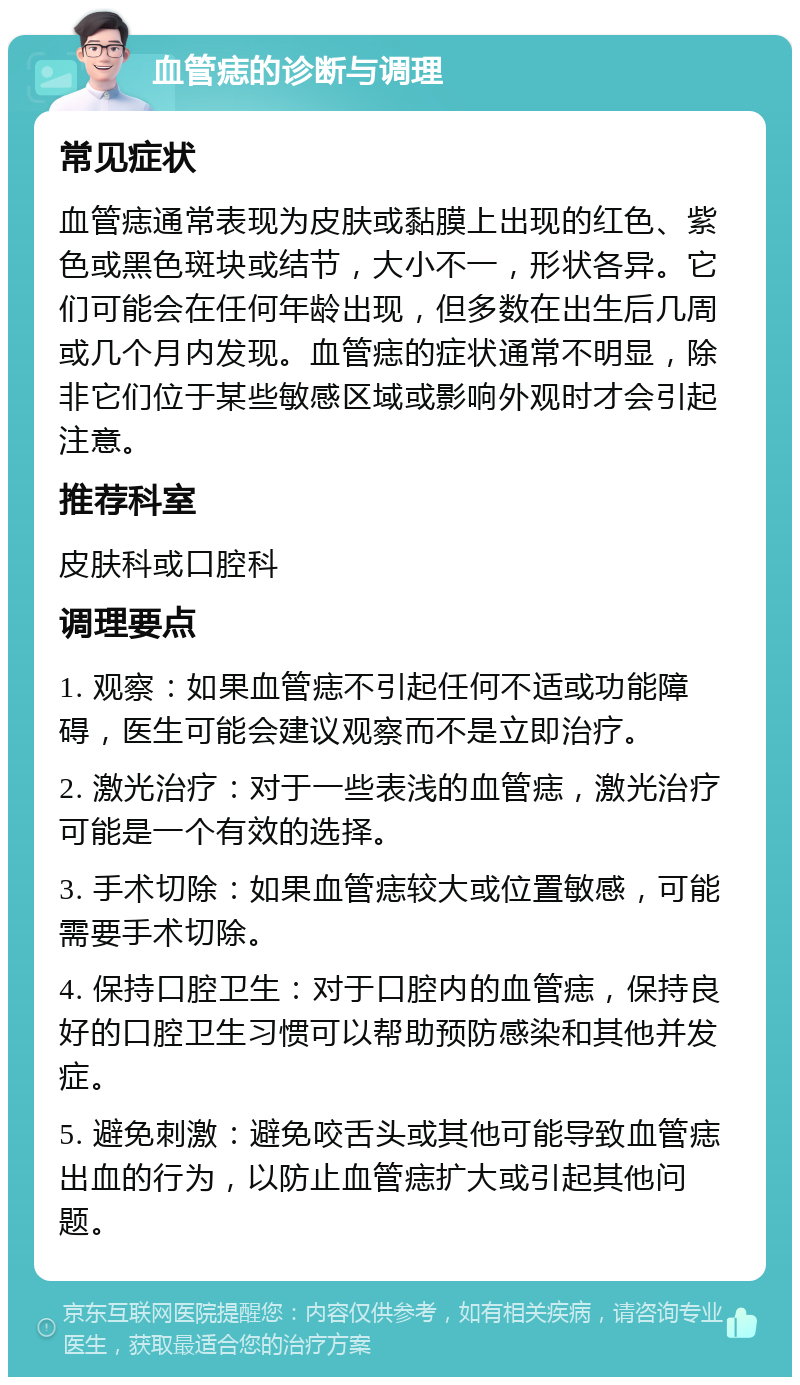 血管痣的诊断与调理 常见症状 血管痣通常表现为皮肤或黏膜上出现的红色、紫色或黑色斑块或结节，大小不一，形状各异。它们可能会在任何年龄出现，但多数在出生后几周或几个月内发现。血管痣的症状通常不明显，除非它们位于某些敏感区域或影响外观时才会引起注意。 推荐科室 皮肤科或口腔科 调理要点 1. 观察：如果血管痣不引起任何不适或功能障碍，医生可能会建议观察而不是立即治疗。 2. 激光治疗：对于一些表浅的血管痣，激光治疗可能是一个有效的选择。 3. 手术切除：如果血管痣较大或位置敏感，可能需要手术切除。 4. 保持口腔卫生：对于口腔内的血管痣，保持良好的口腔卫生习惯可以帮助预防感染和其他并发症。 5. 避免刺激：避免咬舌头或其他可能导致血管痣出血的行为，以防止血管痣扩大或引起其他问题。