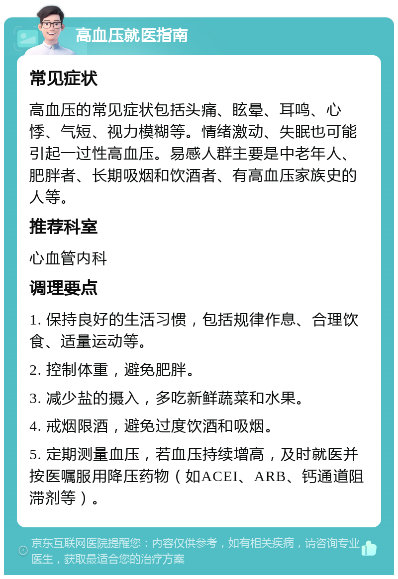 高血压就医指南 常见症状 高血压的常见症状包括头痛、眩晕、耳鸣、心悸、气短、视力模糊等。情绪激动、失眠也可能引起一过性高血压。易感人群主要是中老年人、肥胖者、长期吸烟和饮酒者、有高血压家族史的人等。 推荐科室 心血管内科 调理要点 1. 保持良好的生活习惯，包括规律作息、合理饮食、适量运动等。 2. 控制体重，避免肥胖。 3. 减少盐的摄入，多吃新鲜蔬菜和水果。 4. 戒烟限酒，避免过度饮酒和吸烟。 5. 定期测量血压，若血压持续增高，及时就医并按医嘱服用降压药物（如ACEI、ARB、钙通道阻滞剂等）。