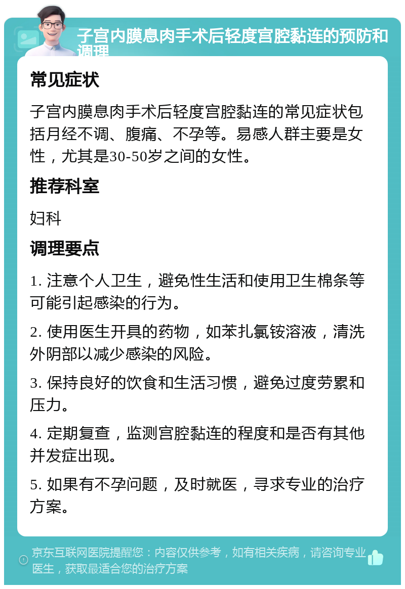 子宫内膜息肉手术后轻度宫腔黏连的预防和调理 常见症状 子宫内膜息肉手术后轻度宫腔黏连的常见症状包括月经不调、腹痛、不孕等。易感人群主要是女性，尤其是30-50岁之间的女性。 推荐科室 妇科 调理要点 1. 注意个人卫生，避免性生活和使用卫生棉条等可能引起感染的行为。 2. 使用医生开具的药物，如苯扎氯铵溶液，清洗外阴部以减少感染的风险。 3. 保持良好的饮食和生活习惯，避免过度劳累和压力。 4. 定期复查，监测宫腔黏连的程度和是否有其他并发症出现。 5. 如果有不孕问题，及时就医，寻求专业的治疗方案。