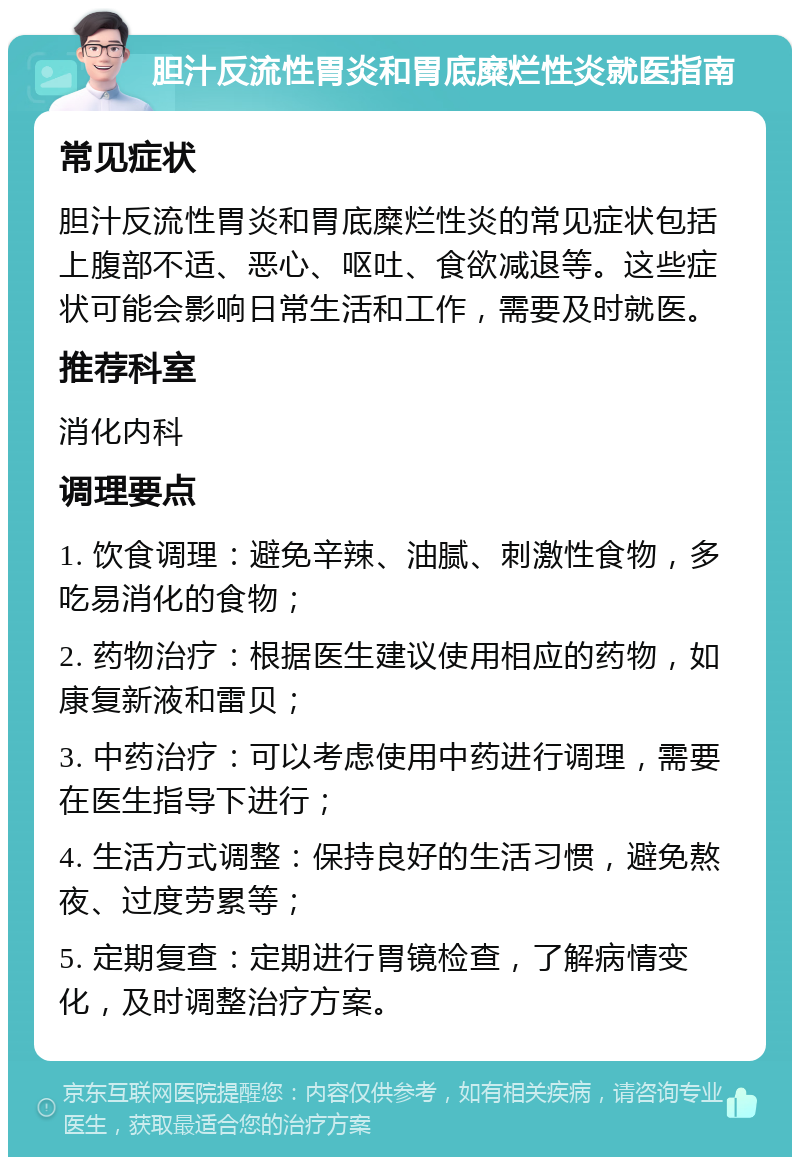 胆汁反流性胃炎和胃底糜烂性炎就医指南 常见症状 胆汁反流性胃炎和胃底糜烂性炎的常见症状包括上腹部不适、恶心、呕吐、食欲减退等。这些症状可能会影响日常生活和工作，需要及时就医。 推荐科室 消化内科 调理要点 1. 饮食调理：避免辛辣、油腻、刺激性食物，多吃易消化的食物； 2. 药物治疗：根据医生建议使用相应的药物，如康复新液和雷贝； 3. 中药治疗：可以考虑使用中药进行调理，需要在医生指导下进行； 4. 生活方式调整：保持良好的生活习惯，避免熬夜、过度劳累等； 5. 定期复查：定期进行胃镜检查，了解病情变化，及时调整治疗方案。