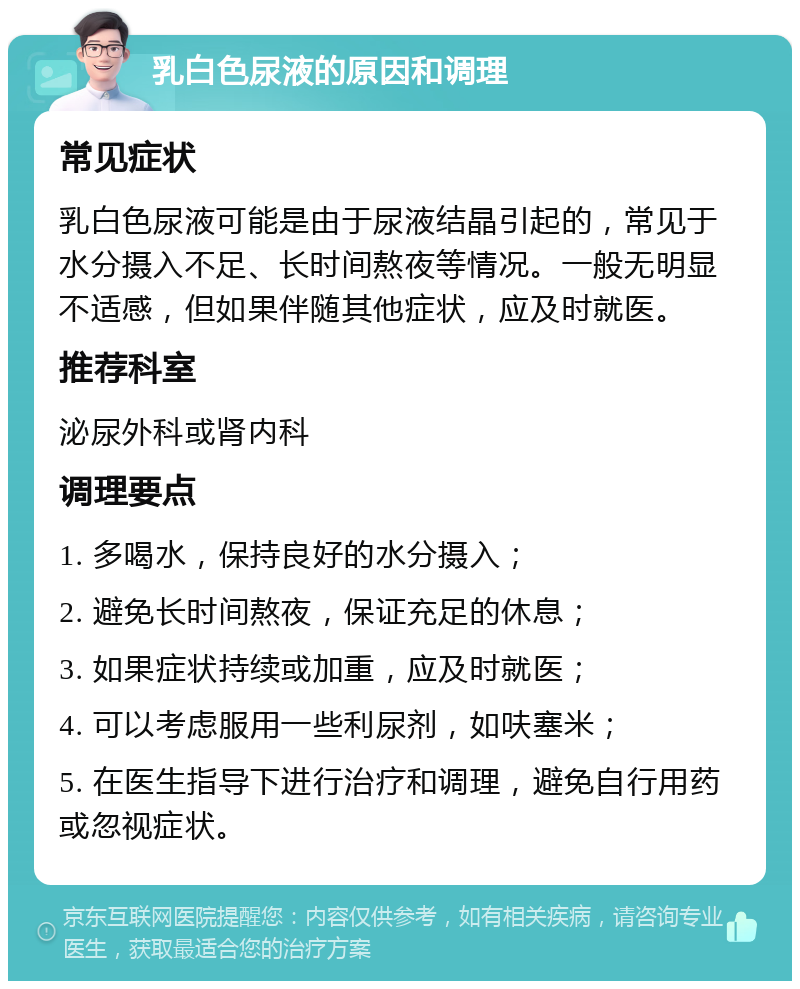 乳白色尿液的原因和调理 常见症状 乳白色尿液可能是由于尿液结晶引起的，常见于水分摄入不足、长时间熬夜等情况。一般无明显不适感，但如果伴随其他症状，应及时就医。 推荐科室 泌尿外科或肾内科 调理要点 1. 多喝水，保持良好的水分摄入； 2. 避免长时间熬夜，保证充足的休息； 3. 如果症状持续或加重，应及时就医； 4. 可以考虑服用一些利尿剂，如呋塞米； 5. 在医生指导下进行治疗和调理，避免自行用药或忽视症状。