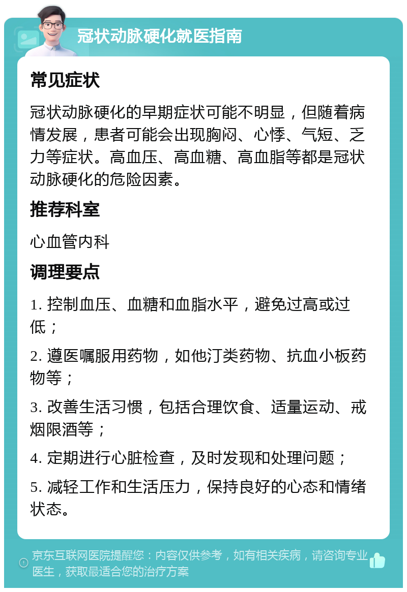 冠状动脉硬化就医指南 常见症状 冠状动脉硬化的早期症状可能不明显，但随着病情发展，患者可能会出现胸闷、心悸、气短、乏力等症状。高血压、高血糖、高血脂等都是冠状动脉硬化的危险因素。 推荐科室 心血管内科 调理要点 1. 控制血压、血糖和血脂水平，避免过高或过低； 2. 遵医嘱服用药物，如他汀类药物、抗血小板药物等； 3. 改善生活习惯，包括合理饮食、适量运动、戒烟限酒等； 4. 定期进行心脏检查，及时发现和处理问题； 5. 减轻工作和生活压力，保持良好的心态和情绪状态。