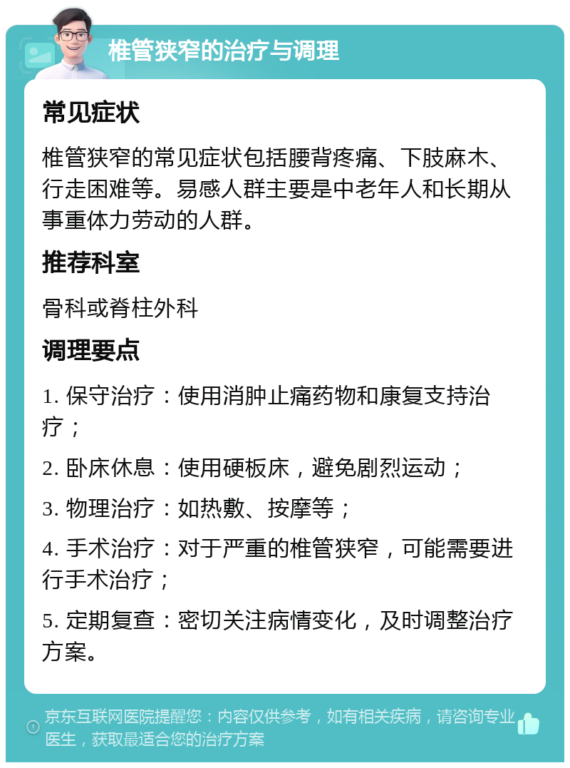 椎管狭窄的治疗与调理 常见症状 椎管狭窄的常见症状包括腰背疼痛、下肢麻木、行走困难等。易感人群主要是中老年人和长期从事重体力劳动的人群。 推荐科室 骨科或脊柱外科 调理要点 1. 保守治疗：使用消肿止痛药物和康复支持治疗； 2. 卧床休息：使用硬板床，避免剧烈运动； 3. 物理治疗：如热敷、按摩等； 4. 手术治疗：对于严重的椎管狭窄，可能需要进行手术治疗； 5. 定期复查：密切关注病情变化，及时调整治疗方案。