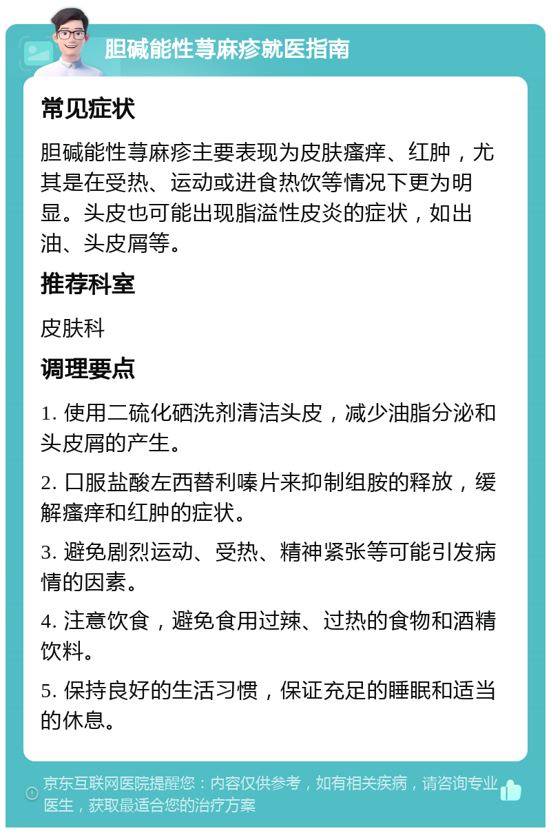 胆碱能性荨麻疹就医指南 常见症状 胆碱能性荨麻疹主要表现为皮肤瘙痒、红肿，尤其是在受热、运动或进食热饮等情况下更为明显。头皮也可能出现脂溢性皮炎的症状，如出油、头皮屑等。 推荐科室 皮肤科 调理要点 1. 使用二硫化硒洗剂清洁头皮，减少油脂分泌和头皮屑的产生。 2. 口服盐酸左西替利嗪片来抑制组胺的释放，缓解瘙痒和红肿的症状。 3. 避免剧烈运动、受热、精神紧张等可能引发病情的因素。 4. 注意饮食，避免食用过辣、过热的食物和酒精饮料。 5. 保持良好的生活习惯，保证充足的睡眠和适当的休息。