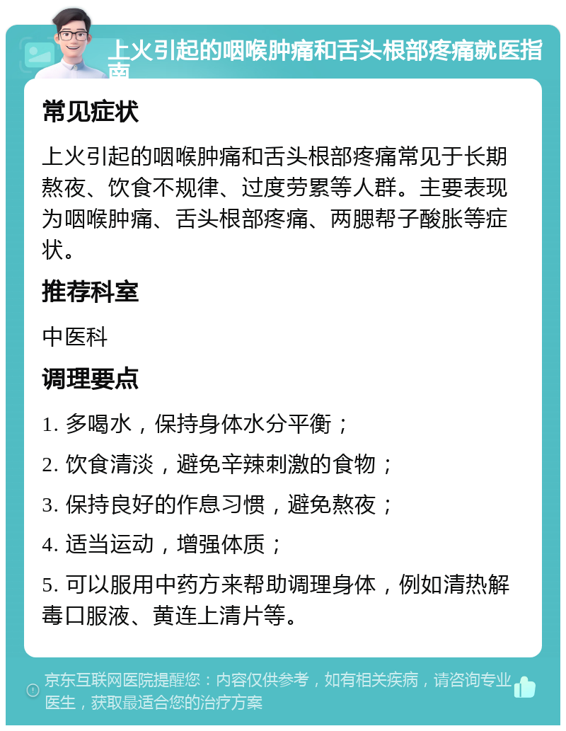 上火引起的咽喉肿痛和舌头根部疼痛就医指南 常见症状 上火引起的咽喉肿痛和舌头根部疼痛常见于长期熬夜、饮食不规律、过度劳累等人群。主要表现为咽喉肿痛、舌头根部疼痛、两腮帮子酸胀等症状。 推荐科室 中医科 调理要点 1. 多喝水，保持身体水分平衡； 2. 饮食清淡，避免辛辣刺激的食物； 3. 保持良好的作息习惯，避免熬夜； 4. 适当运动，增强体质； 5. 可以服用中药方来帮助调理身体，例如清热解毒口服液、黄连上清片等。