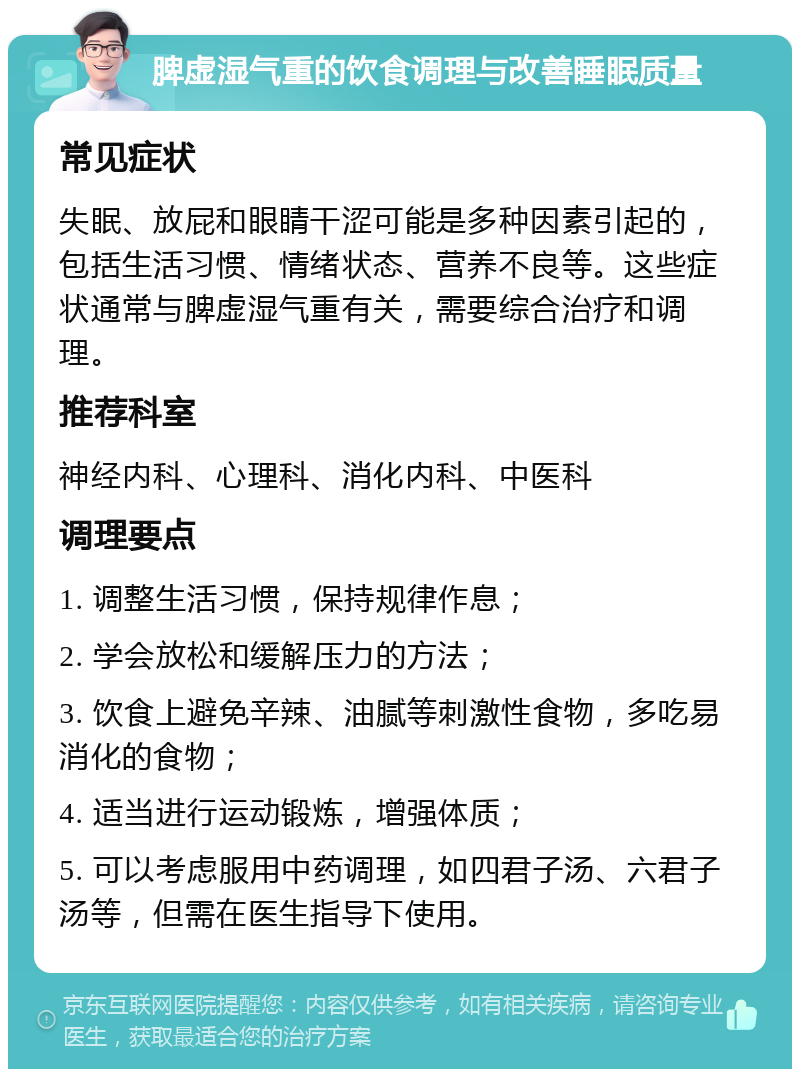 脾虚湿气重的饮食调理与改善睡眠质量 常见症状 失眠、放屁和眼睛干涩可能是多种因素引起的，包括生活习惯、情绪状态、营养不良等。这些症状通常与脾虚湿气重有关，需要综合治疗和调理。 推荐科室 神经内科、心理科、消化内科、中医科 调理要点 1. 调整生活习惯，保持规律作息； 2. 学会放松和缓解压力的方法； 3. 饮食上避免辛辣、油腻等刺激性食物，多吃易消化的食物； 4. 适当进行运动锻炼，增强体质； 5. 可以考虑服用中药调理，如四君子汤、六君子汤等，但需在医生指导下使用。