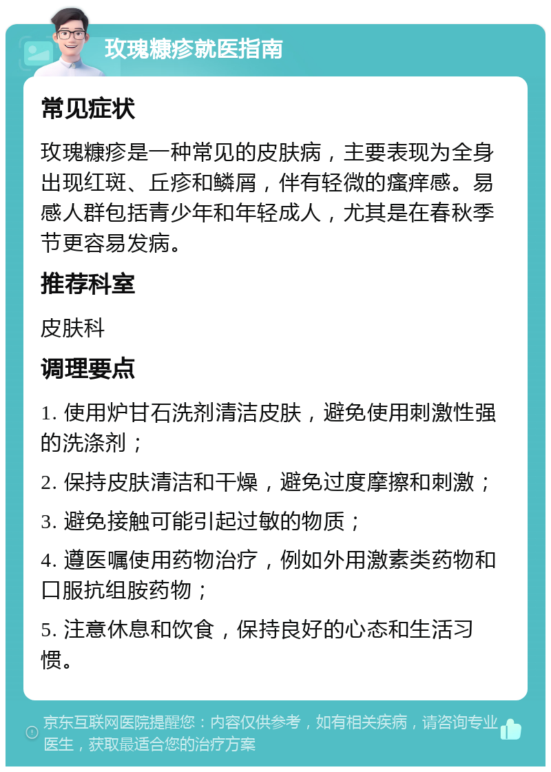 玫瑰糠疹就医指南 常见症状 玫瑰糠疹是一种常见的皮肤病，主要表现为全身出现红斑、丘疹和鳞屑，伴有轻微的瘙痒感。易感人群包括青少年和年轻成人，尤其是在春秋季节更容易发病。 推荐科室 皮肤科 调理要点 1. 使用炉甘石洗剂清洁皮肤，避免使用刺激性强的洗涤剂； 2. 保持皮肤清洁和干燥，避免过度摩擦和刺激； 3. 避免接触可能引起过敏的物质； 4. 遵医嘱使用药物治疗，例如外用激素类药物和口服抗组胺药物； 5. 注意休息和饮食，保持良好的心态和生活习惯。