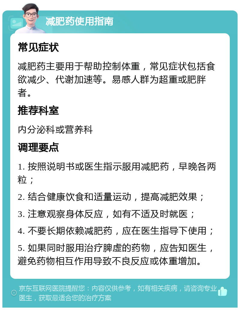 减肥药使用指南 常见症状 减肥药主要用于帮助控制体重，常见症状包括食欲减少、代谢加速等。易感人群为超重或肥胖者。 推荐科室 内分泌科或营养科 调理要点 1. 按照说明书或医生指示服用减肥药，早晚各两粒； 2. 结合健康饮食和适量运动，提高减肥效果； 3. 注意观察身体反应，如有不适及时就医； 4. 不要长期依赖减肥药，应在医生指导下使用； 5. 如果同时服用治疗脾虚的药物，应告知医生，避免药物相互作用导致不良反应或体重增加。