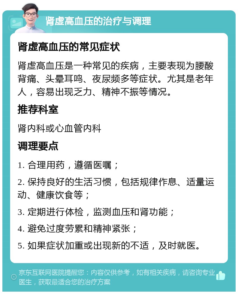 肾虚高血压的治疗与调理 肾虚高血压的常见症状 肾虚高血压是一种常见的疾病，主要表现为腰酸背痛、头晕耳鸣、夜尿频多等症状。尤其是老年人，容易出现乏力、精神不振等情况。 推荐科室 肾内科或心血管内科 调理要点 1. 合理用药，遵循医嘱； 2. 保持良好的生活习惯，包括规律作息、适量运动、健康饮食等； 3. 定期进行体检，监测血压和肾功能； 4. 避免过度劳累和精神紧张； 5. 如果症状加重或出现新的不适，及时就医。