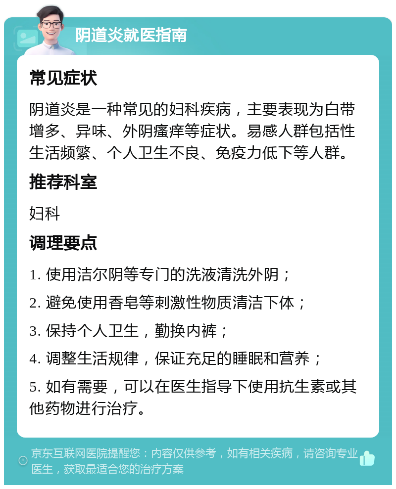 阴道炎就医指南 常见症状 阴道炎是一种常见的妇科疾病，主要表现为白带增多、异味、外阴瘙痒等症状。易感人群包括性生活频繁、个人卫生不良、免疫力低下等人群。 推荐科室 妇科 调理要点 1. 使用洁尔阴等专门的洗液清洗外阴； 2. 避免使用香皂等刺激性物质清洁下体； 3. 保持个人卫生，勤换内裤； 4. 调整生活规律，保证充足的睡眠和营养； 5. 如有需要，可以在医生指导下使用抗生素或其他药物进行治疗。