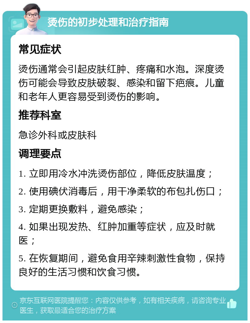 烫伤的初步处理和治疗指南 常见症状 烫伤通常会引起皮肤红肿、疼痛和水泡。深度烫伤可能会导致皮肤破裂、感染和留下疤痕。儿童和老年人更容易受到烫伤的影响。 推荐科室 急诊外科或皮肤科 调理要点 1. 立即用冷水冲洗烫伤部位，降低皮肤温度； 2. 使用碘伏消毒后，用干净柔软的布包扎伤口； 3. 定期更换敷料，避免感染； 4. 如果出现发热、红肿加重等症状，应及时就医； 5. 在恢复期间，避免食用辛辣刺激性食物，保持良好的生活习惯和饮食习惯。