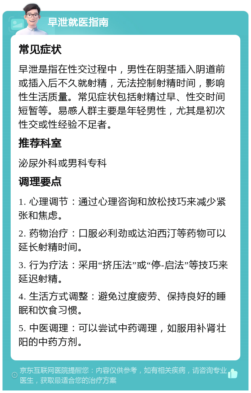 早泄就医指南 常见症状 早泄是指在性交过程中，男性在阴茎插入阴道前或插入后不久就射精，无法控制射精时间，影响性生活质量。常见症状包括射精过早、性交时间短暂等。易感人群主要是年轻男性，尤其是初次性交或性经验不足者。 推荐科室 泌尿外科或男科专科 调理要点 1. 心理调节：通过心理咨询和放松技巧来减少紧张和焦虑。 2. 药物治疗：口服必利劲或达泊西汀等药物可以延长射精时间。 3. 行为疗法：采用“挤压法”或“停-启法”等技巧来延迟射精。 4. 生活方式调整：避免过度疲劳、保持良好的睡眠和饮食习惯。 5. 中医调理：可以尝试中药调理，如服用补肾壮阳的中药方剂。