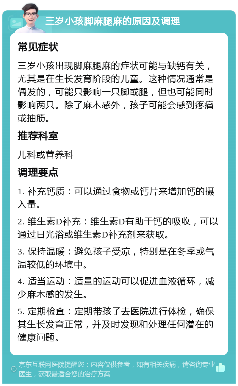 三岁小孩脚麻腿麻的原因及调理 常见症状 三岁小孩出现脚麻腿麻的症状可能与缺钙有关，尤其是在生长发育阶段的儿童。这种情况通常是偶发的，可能只影响一只脚或腿，但也可能同时影响两只。除了麻木感外，孩子可能会感到疼痛或抽筋。 推荐科室 儿科或营养科 调理要点 1. 补充钙质：可以通过食物或钙片来增加钙的摄入量。 2. 维生素D补充：维生素D有助于钙的吸收，可以通过日光浴或维生素D补充剂来获取。 3. 保持温暖：避免孩子受凉，特别是在冬季或气温较低的环境中。 4. 适当运动：适量的运动可以促进血液循环，减少麻木感的发生。 5. 定期检查：定期带孩子去医院进行体检，确保其生长发育正常，并及时发现和处理任何潜在的健康问题。