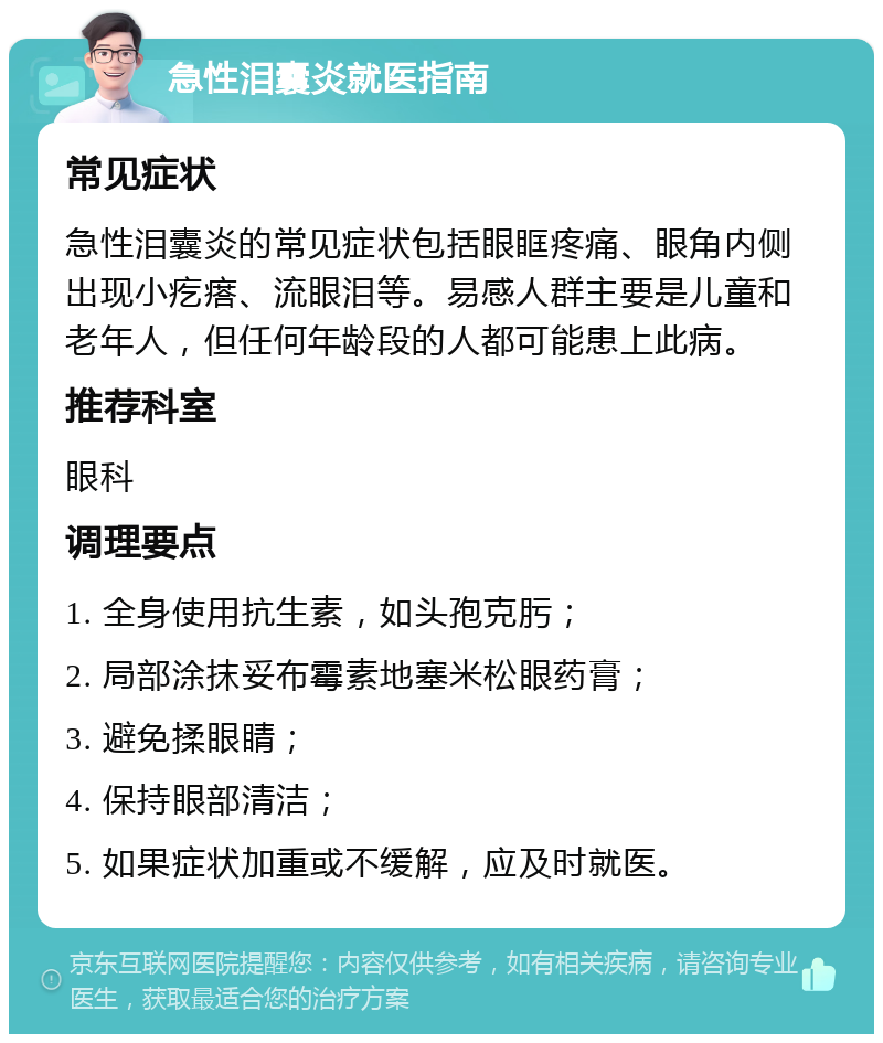 急性泪囊炎就医指南 常见症状 急性泪囊炎的常见症状包括眼眶疼痛、眼角内侧出现小疙瘩、流眼泪等。易感人群主要是儿童和老年人，但任何年龄段的人都可能患上此病。 推荐科室 眼科 调理要点 1. 全身使用抗生素，如头孢克肟； 2. 局部涂抹妥布霉素地塞米松眼药膏； 3. 避免揉眼睛； 4. 保持眼部清洁； 5. 如果症状加重或不缓解，应及时就医。