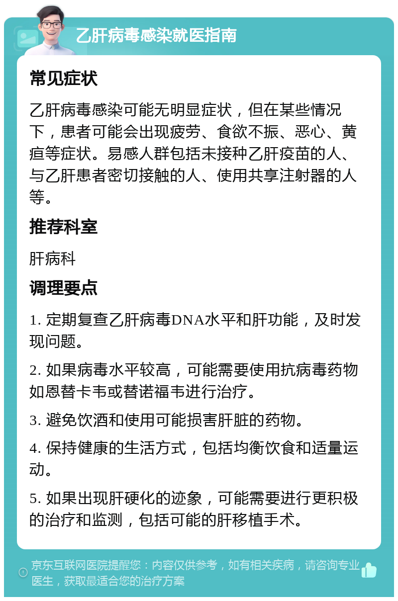 乙肝病毒感染就医指南 常见症状 乙肝病毒感染可能无明显症状，但在某些情况下，患者可能会出现疲劳、食欲不振、恶心、黄疸等症状。易感人群包括未接种乙肝疫苗的人、与乙肝患者密切接触的人、使用共享注射器的人等。 推荐科室 肝病科 调理要点 1. 定期复查乙肝病毒DNA水平和肝功能，及时发现问题。 2. 如果病毒水平较高，可能需要使用抗病毒药物如恩替卡韦或替诺福韦进行治疗。 3. 避免饮酒和使用可能损害肝脏的药物。 4. 保持健康的生活方式，包括均衡饮食和适量运动。 5. 如果出现肝硬化的迹象，可能需要进行更积极的治疗和监测，包括可能的肝移植手术。