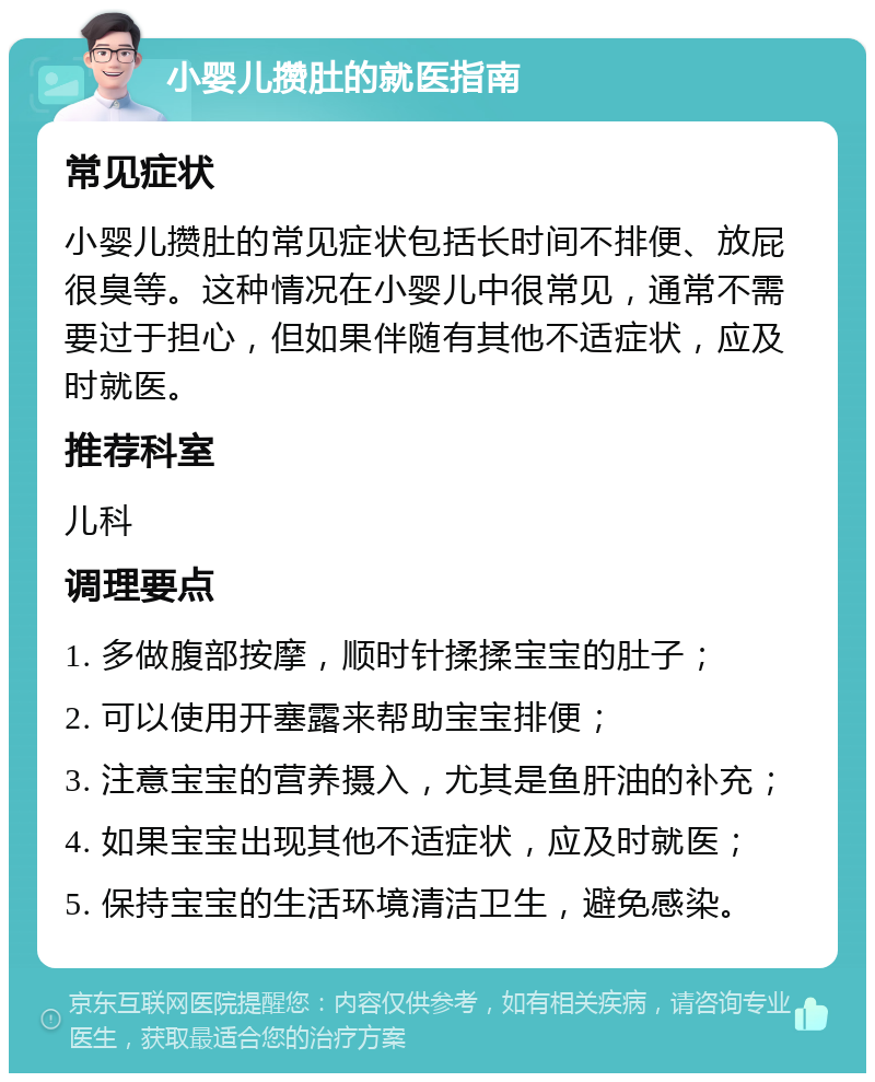 小婴儿攒肚的就医指南 常见症状 小婴儿攒肚的常见症状包括长时间不排便、放屁很臭等。这种情况在小婴儿中很常见，通常不需要过于担心，但如果伴随有其他不适症状，应及时就医。 推荐科室 儿科 调理要点 1. 多做腹部按摩，顺时针揉揉宝宝的肚子； 2. 可以使用开塞露来帮助宝宝排便； 3. 注意宝宝的营养摄入，尤其是鱼肝油的补充； 4. 如果宝宝出现其他不适症状，应及时就医； 5. 保持宝宝的生活环境清洁卫生，避免感染。