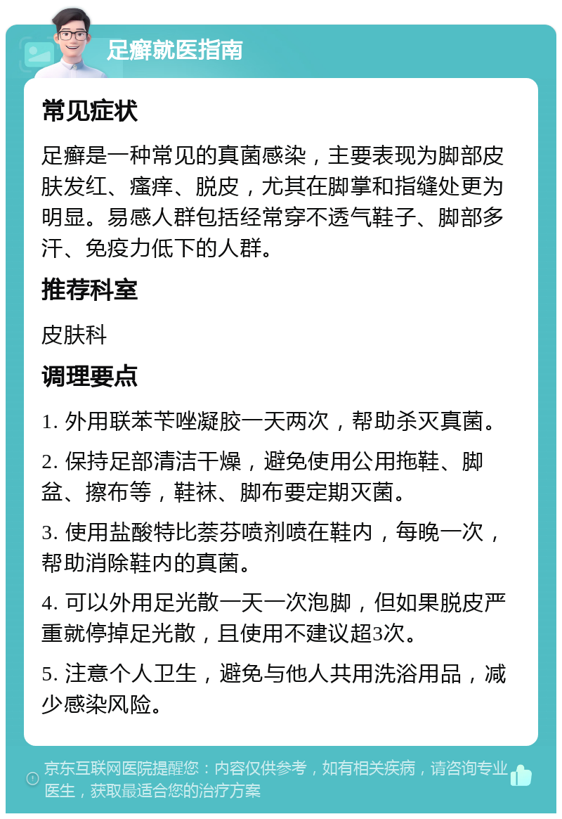 足癣就医指南 常见症状 足癣是一种常见的真菌感染，主要表现为脚部皮肤发红、瘙痒、脱皮，尤其在脚掌和指缝处更为明显。易感人群包括经常穿不透气鞋子、脚部多汗、免疫力低下的人群。 推荐科室 皮肤科 调理要点 1. 外用联苯苄唑凝胶一天两次，帮助杀灭真菌。 2. 保持足部清洁干燥，避免使用公用拖鞋、脚盆、擦布等，鞋袜、脚布要定期灭菌。 3. 使用盐酸特比萘芬喷剂喷在鞋内，每晚一次，帮助消除鞋内的真菌。 4. 可以外用足光散一天一次泡脚，但如果脱皮严重就停掉足光散，且使用不建议超3次。 5. 注意个人卫生，避免与他人共用洗浴用品，减少感染风险。