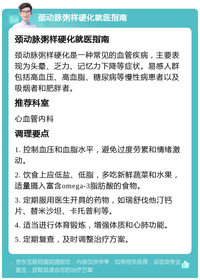 颈动脉粥样硬化就医指南 颈动脉粥样硬化就医指南 颈动脉粥样硬化是一种常见的血管疾病，主要表现为头晕、乏力、记忆力下降等症状。易感人群包括高血压、高血脂、糖尿病等慢性病患者以及吸烟者和肥胖者。 推荐科室 心血管内科 调理要点 1. 控制血压和血脂水平，避免过度劳累和情绪激动。 2. 饮食上应低盐、低脂，多吃新鲜蔬菜和水果，适量摄入富含omega-3脂肪酸的食物。 3. 定期服用医生开具的药物，如瑞舒伐他汀钙片、替米沙坦、卡托普利等。 4. 适当进行体育锻炼，增强体质和心肺功能。 5. 定期复查，及时调整治疗方案。