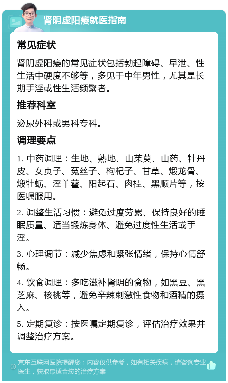 肾阴虚阳痿就医指南 常见症状 肾阴虚阳痿的常见症状包括勃起障碍、早泄、性生活中硬度不够等，多见于中年男性，尤其是长期手淫或性生活频繁者。 推荐科室 泌尿外科或男科专科。 调理要点 1. 中药调理：生地、熟地、山茱萸、山药、牡丹皮、女贞子、菟丝子、枸杞子、甘草、煅龙骨、煅牡蛎、淫羊藿、阳起石、肉桂、黑顺片等，按医嘱服用。 2. 调整生活习惯：避免过度劳累、保持良好的睡眠质量、适当锻炼身体、避免过度性生活或手淫。 3. 心理调节：减少焦虑和紧张情绪，保持心情舒畅。 4. 饮食调理：多吃滋补肾阴的食物，如黑豆、黑芝麻、核桃等，避免辛辣刺激性食物和酒精的摄入。 5. 定期复诊：按医嘱定期复诊，评估治疗效果并调整治疗方案。