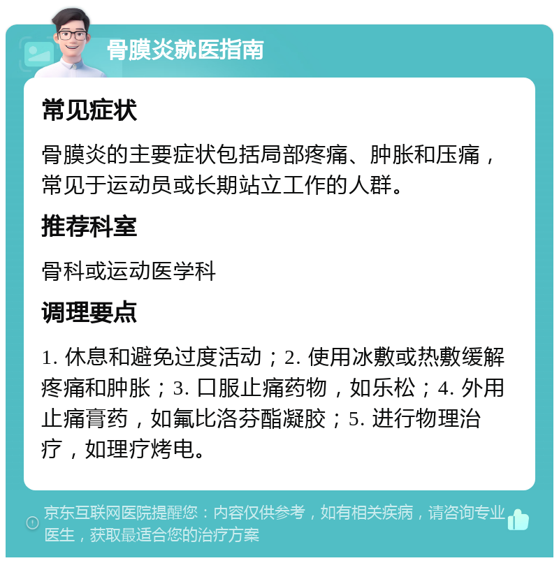 骨膜炎就医指南 常见症状 骨膜炎的主要症状包括局部疼痛、肿胀和压痛，常见于运动员或长期站立工作的人群。 推荐科室 骨科或运动医学科 调理要点 1. 休息和避免过度活动；2. 使用冰敷或热敷缓解疼痛和肿胀；3. 口服止痛药物，如乐松；4. 外用止痛膏药，如氟比洛芬酯凝胶；5. 进行物理治疗，如理疗烤电。