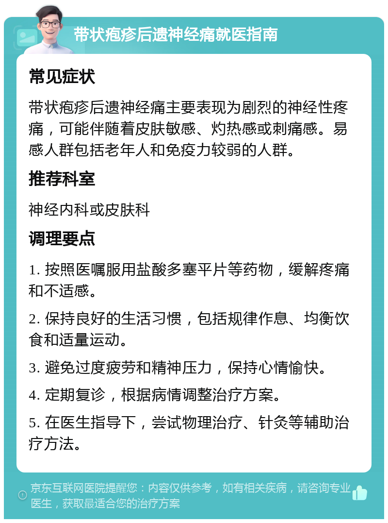 带状疱疹后遗神经痛就医指南 常见症状 带状疱疹后遗神经痛主要表现为剧烈的神经性疼痛，可能伴随着皮肤敏感、灼热感或刺痛感。易感人群包括老年人和免疫力较弱的人群。 推荐科室 神经内科或皮肤科 调理要点 1. 按照医嘱服用盐酸多塞平片等药物，缓解疼痛和不适感。 2. 保持良好的生活习惯，包括规律作息、均衡饮食和适量运动。 3. 避免过度疲劳和精神压力，保持心情愉快。 4. 定期复诊，根据病情调整治疗方案。 5. 在医生指导下，尝试物理治疗、针灸等辅助治疗方法。