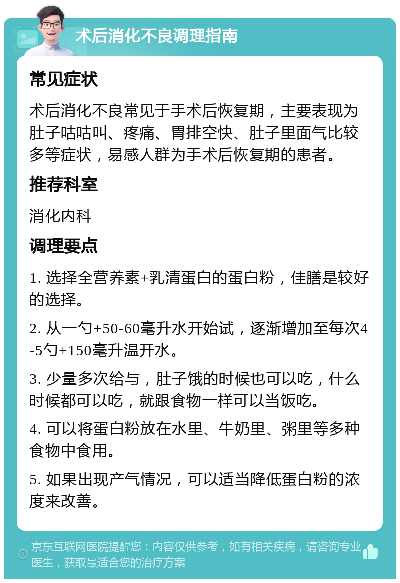 术后消化不良调理指南 常见症状 术后消化不良常见于手术后恢复期，主要表现为肚子咕咕叫、疼痛、胃排空快、肚子里面气比较多等症状，易感人群为手术后恢复期的患者。 推荐科室 消化内科 调理要点 1. 选择全营养素+乳清蛋白的蛋白粉，佳膳是较好的选择。 2. 从一勺+50-60毫升水开始试，逐渐增加至每次4-5勺+150毫升温开水。 3. 少量多次给与，肚子饿的时候也可以吃，什么时候都可以吃，就跟食物一样可以当饭吃。 4. 可以将蛋白粉放在水里、牛奶里、粥里等多种食物中食用。 5. 如果出现产气情况，可以适当降低蛋白粉的浓度来改善。