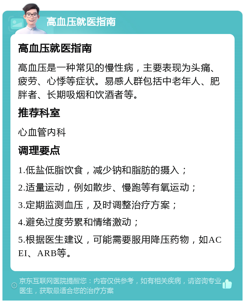 高血压就医指南 高血压就医指南 高血压是一种常见的慢性病，主要表现为头痛、疲劳、心悸等症状。易感人群包括中老年人、肥胖者、长期吸烟和饮酒者等。 推荐科室 心血管内科 调理要点 1.低盐低脂饮食，减少钠和脂肪的摄入； 2.适量运动，例如散步、慢跑等有氧运动； 3.定期监测血压，及时调整治疗方案； 4.避免过度劳累和情绪激动； 5.根据医生建议，可能需要服用降压药物，如ACEI、ARB等。