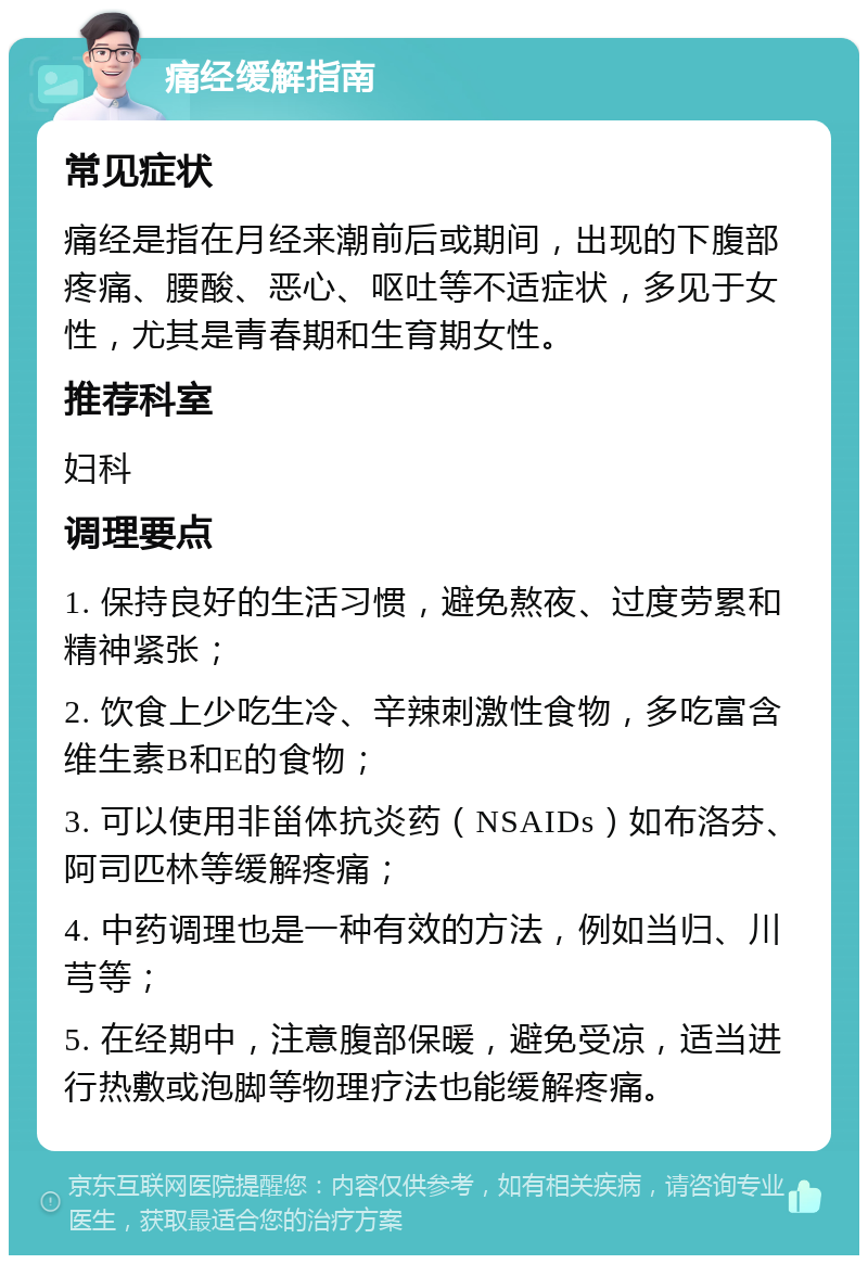 痛经缓解指南 常见症状 痛经是指在月经来潮前后或期间，出现的下腹部疼痛、腰酸、恶心、呕吐等不适症状，多见于女性，尤其是青春期和生育期女性。 推荐科室 妇科 调理要点 1. 保持良好的生活习惯，避免熬夜、过度劳累和精神紧张； 2. 饮食上少吃生冷、辛辣刺激性食物，多吃富含维生素B和E的食物； 3. 可以使用非甾体抗炎药（NSAIDs）如布洛芬、阿司匹林等缓解疼痛； 4. 中药调理也是一种有效的方法，例如当归、川芎等； 5. 在经期中，注意腹部保暖，避免受凉，适当进行热敷或泡脚等物理疗法也能缓解疼痛。