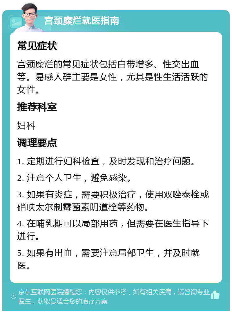 宫颈糜烂就医指南 常见症状 宫颈糜烂的常见症状包括白带增多、性交出血等。易感人群主要是女性，尤其是性生活活跃的女性。 推荐科室 妇科 调理要点 1. 定期进行妇科检查，及时发现和治疗问题。 2. 注意个人卫生，避免感染。 3. 如果有炎症，需要积极治疗，使用双唑泰栓或硝呋太尔制霉菌素阴道栓等药物。 4. 在哺乳期可以局部用药，但需要在医生指导下进行。 5. 如果有出血，需要注意局部卫生，并及时就医。