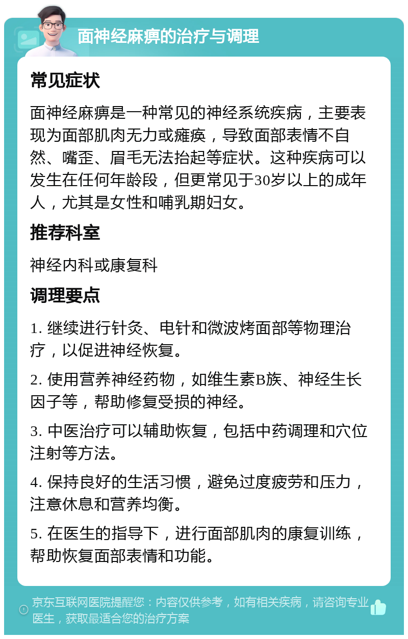 面神经麻痹的治疗与调理 常见症状 面神经麻痹是一种常见的神经系统疾病，主要表现为面部肌肉无力或瘫痪，导致面部表情不自然、嘴歪、眉毛无法抬起等症状。这种疾病可以发生在任何年龄段，但更常见于30岁以上的成年人，尤其是女性和哺乳期妇女。 推荐科室 神经内科或康复科 调理要点 1. 继续进行针灸、电针和微波烤面部等物理治疗，以促进神经恢复。 2. 使用营养神经药物，如维生素B族、神经生长因子等，帮助修复受损的神经。 3. 中医治疗可以辅助恢复，包括中药调理和穴位注射等方法。 4. 保持良好的生活习惯，避免过度疲劳和压力，注意休息和营养均衡。 5. 在医生的指导下，进行面部肌肉的康复训练，帮助恢复面部表情和功能。