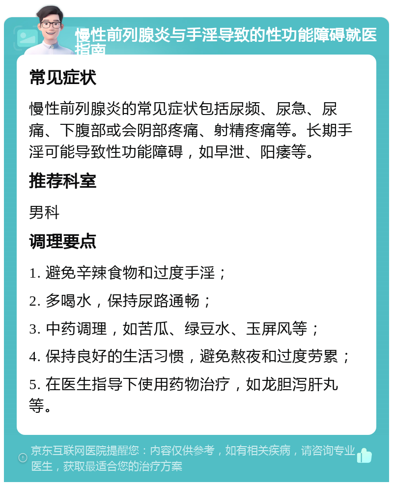 慢性前列腺炎与手淫导致的性功能障碍就医指南 常见症状 慢性前列腺炎的常见症状包括尿频、尿急、尿痛、下腹部或会阴部疼痛、射精疼痛等。长期手淫可能导致性功能障碍，如早泄、阳痿等。 推荐科室 男科 调理要点 1. 避免辛辣食物和过度手淫； 2. 多喝水，保持尿路通畅； 3. 中药调理，如苦瓜、绿豆水、玉屏风等； 4. 保持良好的生活习惯，避免熬夜和过度劳累； 5. 在医生指导下使用药物治疗，如龙胆泻肝丸等。