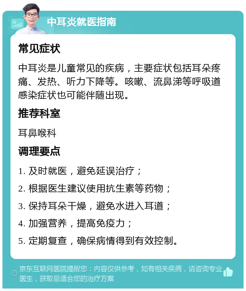 中耳炎就医指南 常见症状 中耳炎是儿童常见的疾病，主要症状包括耳朵疼痛、发热、听力下降等。咳嗽、流鼻涕等呼吸道感染症状也可能伴随出现。 推荐科室 耳鼻喉科 调理要点 1. 及时就医，避免延误治疗； 2. 根据医生建议使用抗生素等药物； 3. 保持耳朵干燥，避免水进入耳道； 4. 加强营养，提高免疫力； 5. 定期复查，确保病情得到有效控制。