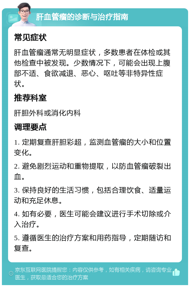 肝血管瘤的诊断与治疗指南 常见症状 肝血管瘤通常无明显症状，多数患者在体检或其他检查中被发现。少数情况下，可能会出现上腹部不适、食欲减退、恶心、呕吐等非特异性症状。 推荐科室 肝胆外科或消化内科 调理要点 1. 定期复查肝胆彩超，监测血管瘤的大小和位置变化。 2. 避免剧烈运动和重物提取，以防血管瘤破裂出血。 3. 保持良好的生活习惯，包括合理饮食、适量运动和充足休息。 4. 如有必要，医生可能会建议进行手术切除或介入治疗。 5. 遵循医生的治疗方案和用药指导，定期随访和复查。