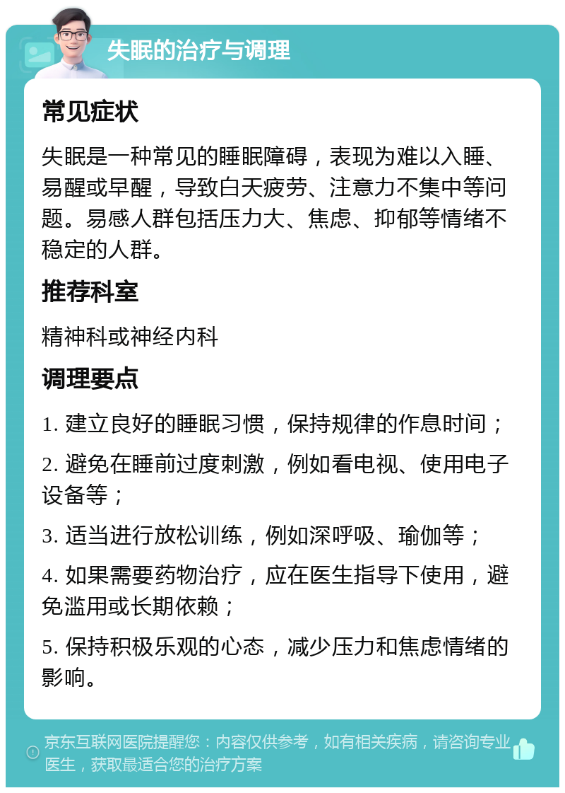 失眠的治疗与调理 常见症状 失眠是一种常见的睡眠障碍，表现为难以入睡、易醒或早醒，导致白天疲劳、注意力不集中等问题。易感人群包括压力大、焦虑、抑郁等情绪不稳定的人群。 推荐科室 精神科或神经内科 调理要点 1. 建立良好的睡眠习惯，保持规律的作息时间； 2. 避免在睡前过度刺激，例如看电视、使用电子设备等； 3. 适当进行放松训练，例如深呼吸、瑜伽等； 4. 如果需要药物治疗，应在医生指导下使用，避免滥用或长期依赖； 5. 保持积极乐观的心态，减少压力和焦虑情绪的影响。