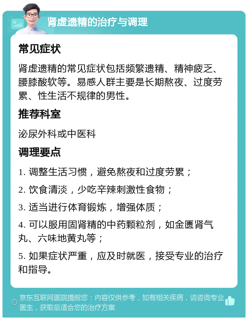 肾虚遗精的治疗与调理 常见症状 肾虚遗精的常见症状包括频繁遗精、精神疲乏、腰膝酸软等。易感人群主要是长期熬夜、过度劳累、性生活不规律的男性。 推荐科室 泌尿外科或中医科 调理要点 1. 调整生活习惯，避免熬夜和过度劳累； 2. 饮食清淡，少吃辛辣刺激性食物； 3. 适当进行体育锻炼，增强体质； 4. 可以服用固肾精的中药颗粒剂，如金匮肾气丸、六味地黄丸等； 5. 如果症状严重，应及时就医，接受专业的治疗和指导。