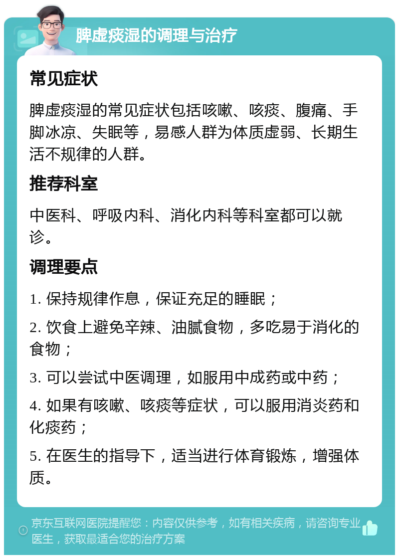 脾虚痰湿的调理与治疗 常见症状 脾虚痰湿的常见症状包括咳嗽、咳痰、腹痛、手脚冰凉、失眠等，易感人群为体质虚弱、长期生活不规律的人群。 推荐科室 中医科、呼吸内科、消化内科等科室都可以就诊。 调理要点 1. 保持规律作息，保证充足的睡眠； 2. 饮食上避免辛辣、油腻食物，多吃易于消化的食物； 3. 可以尝试中医调理，如服用中成药或中药； 4. 如果有咳嗽、咳痰等症状，可以服用消炎药和化痰药； 5. 在医生的指导下，适当进行体育锻炼，增强体质。