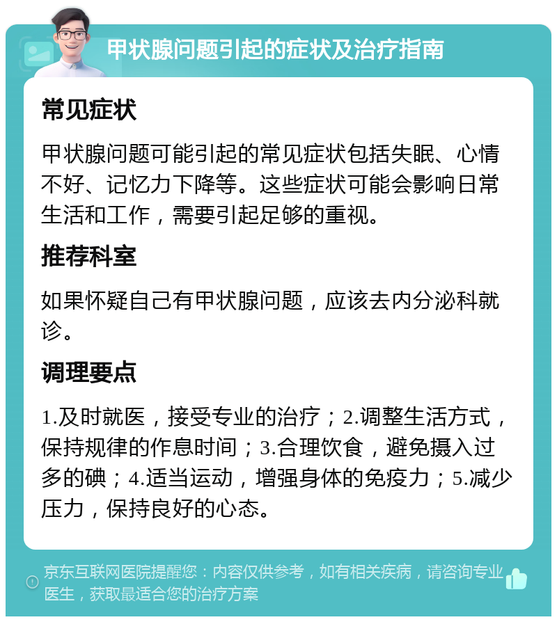 甲状腺问题引起的症状及治疗指南 常见症状 甲状腺问题可能引起的常见症状包括失眠、心情不好、记忆力下降等。这些症状可能会影响日常生活和工作，需要引起足够的重视。 推荐科室 如果怀疑自己有甲状腺问题，应该去内分泌科就诊。 调理要点 1.及时就医，接受专业的治疗；2.调整生活方式，保持规律的作息时间；3.合理饮食，避免摄入过多的碘；4.适当运动，增强身体的免疫力；5.减少压力，保持良好的心态。