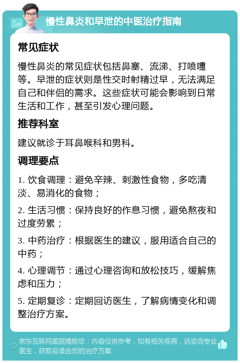 慢性鼻炎和早泄的中医治疗指南 常见症状 慢性鼻炎的常见症状包括鼻塞、流涕、打喷嚏等。早泄的症状则是性交时射精过早，无法满足自己和伴侣的需求。这些症状可能会影响到日常生活和工作，甚至引发心理问题。 推荐科室 建议就诊于耳鼻喉科和男科。 调理要点 1. 饮食调理：避免辛辣、刺激性食物，多吃清淡、易消化的食物； 2. 生活习惯：保持良好的作息习惯，避免熬夜和过度劳累； 3. 中药治疗：根据医生的建议，服用适合自己的中药； 4. 心理调节：通过心理咨询和放松技巧，缓解焦虑和压力； 5. 定期复诊：定期回访医生，了解病情变化和调整治疗方案。