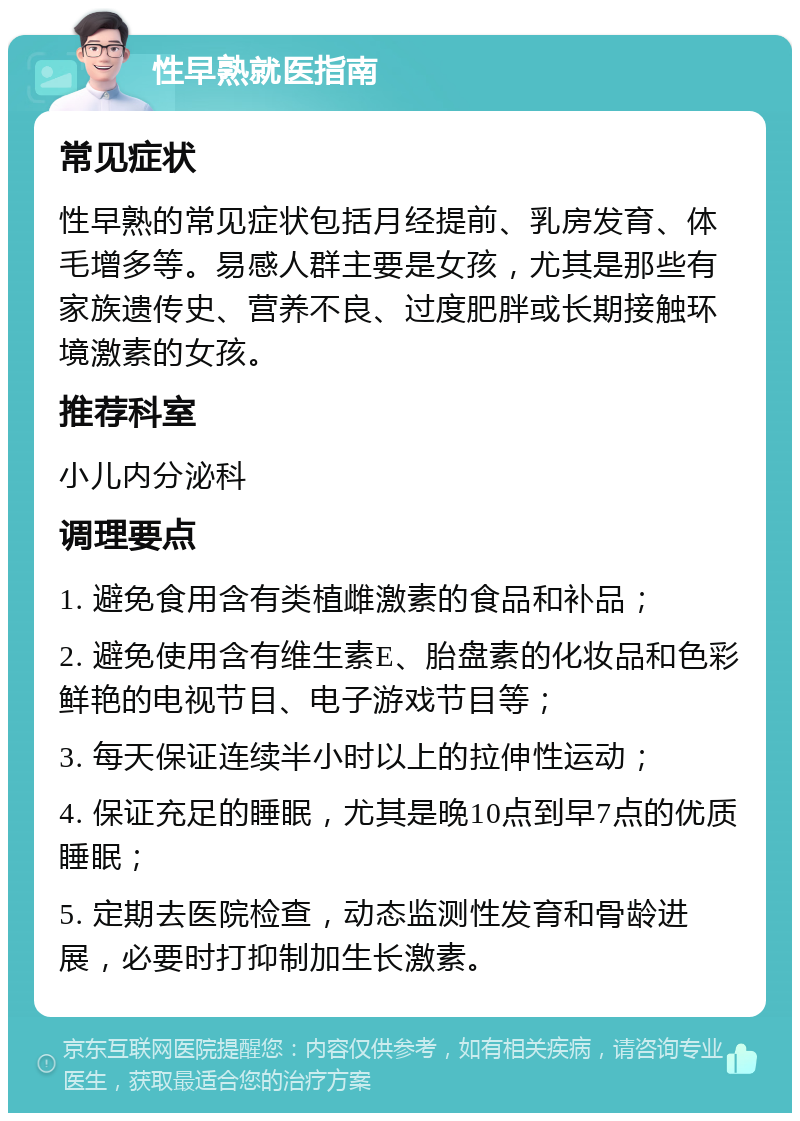 性早熟就医指南 常见症状 性早熟的常见症状包括月经提前、乳房发育、体毛增多等。易感人群主要是女孩，尤其是那些有家族遗传史、营养不良、过度肥胖或长期接触环境激素的女孩。 推荐科室 小儿内分泌科 调理要点 1. 避免食用含有类植雌激素的食品和补品； 2. 避免使用含有维生素E、胎盘素的化妆品和色彩鲜艳的电视节目、电子游戏节目等； 3. 每天保证连续半小时以上的拉伸性运动； 4. 保证充足的睡眠，尤其是晚10点到早7点的优质睡眠； 5. 定期去医院检查，动态监测性发育和骨龄进展，必要时打抑制加生长激素。