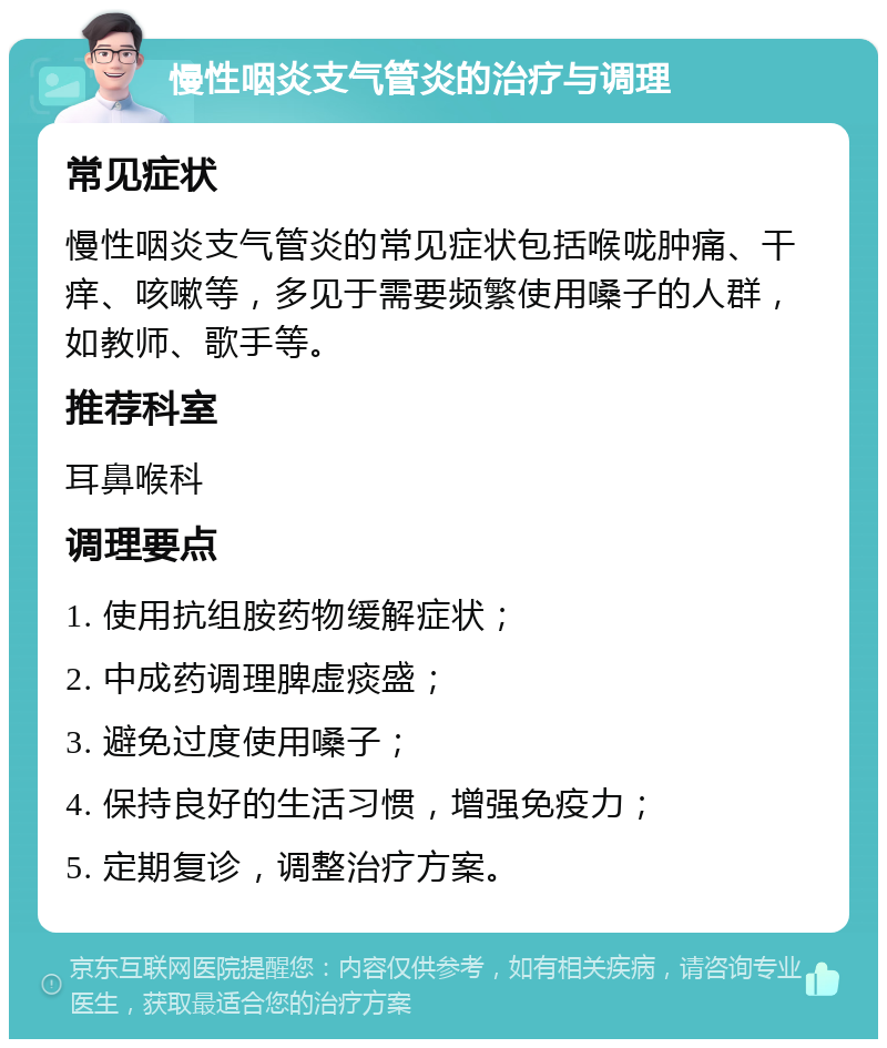 慢性咽炎支气管炎的治疗与调理 常见症状 慢性咽炎支气管炎的常见症状包括喉咙肿痛、干痒、咳嗽等，多见于需要频繁使用嗓子的人群，如教师、歌手等。 推荐科室 耳鼻喉科 调理要点 1. 使用抗组胺药物缓解症状； 2. 中成药调理脾虚痰盛； 3. 避免过度使用嗓子； 4. 保持良好的生活习惯，增强免疫力； 5. 定期复诊，调整治疗方案。