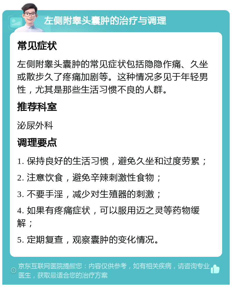 左侧附睾头囊肿的治疗与调理 常见症状 左侧附睾头囊肿的常见症状包括隐隐作痛、久坐或散步久了疼痛加剧等。这种情况多见于年轻男性，尤其是那些生活习惯不良的人群。 推荐科室 泌尿外科 调理要点 1. 保持良好的生活习惯，避免久坐和过度劳累； 2. 注意饮食，避免辛辣刺激性食物； 3. 不要手淫，减少对生殖器的刺激； 4. 如果有疼痛症状，可以服用迈之灵等药物缓解； 5. 定期复查，观察囊肿的变化情况。