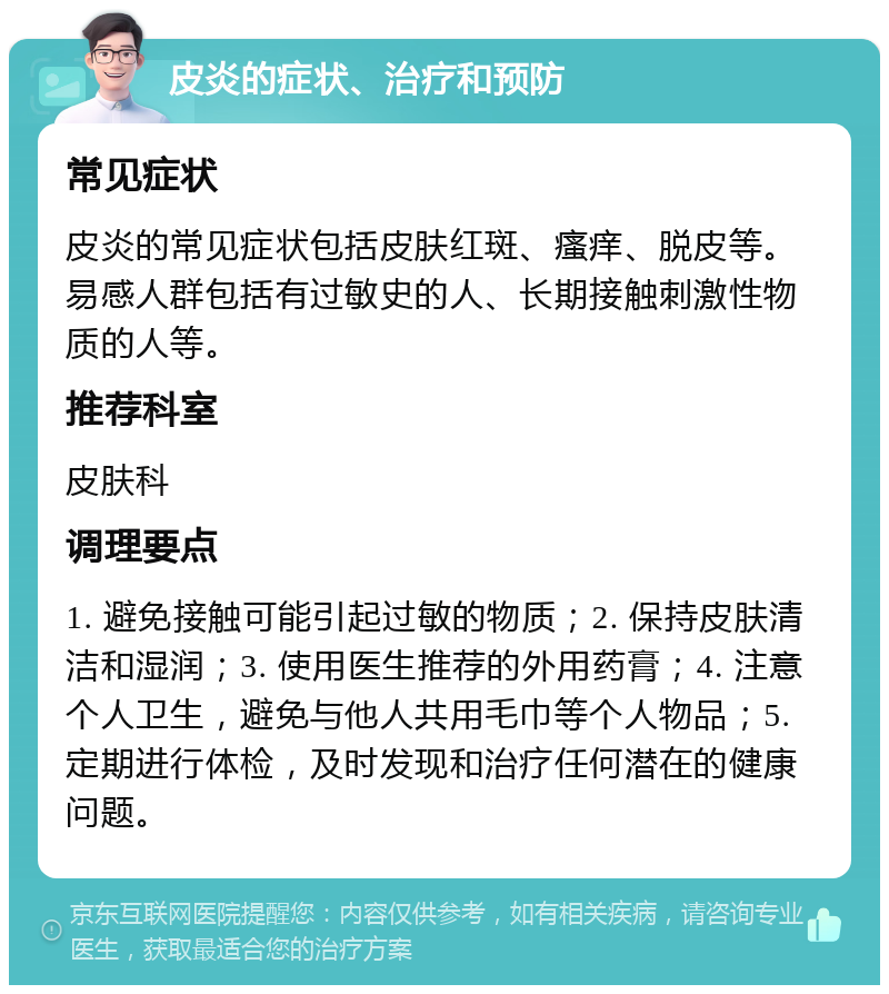 皮炎的症状、治疗和预防 常见症状 皮炎的常见症状包括皮肤红斑、瘙痒、脱皮等。易感人群包括有过敏史的人、长期接触刺激性物质的人等。 推荐科室 皮肤科 调理要点 1. 避免接触可能引起过敏的物质；2. 保持皮肤清洁和湿润；3. 使用医生推荐的外用药膏；4. 注意个人卫生，避免与他人共用毛巾等个人物品；5. 定期进行体检，及时发现和治疗任何潜在的健康问题。