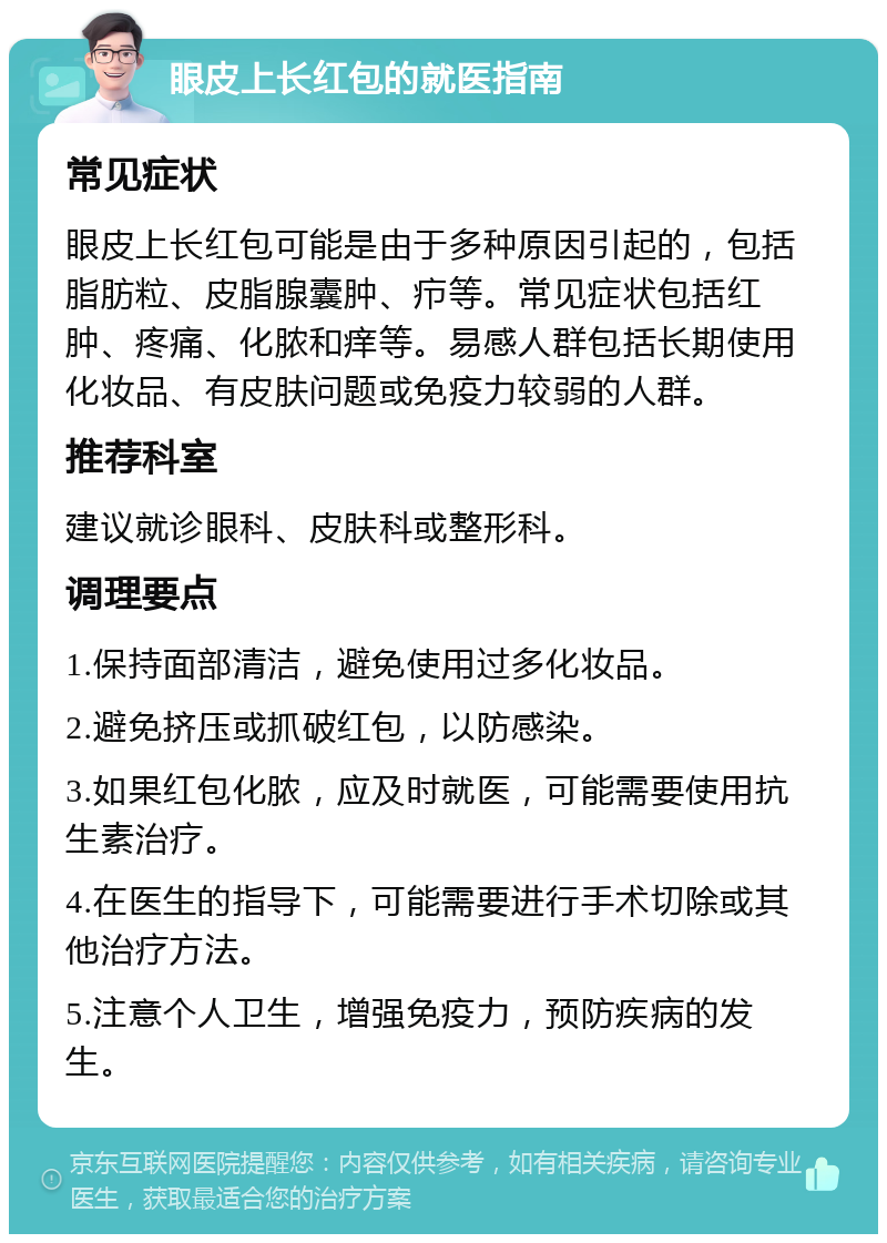 眼皮上长红包的就医指南 常见症状 眼皮上长红包可能是由于多种原因引起的，包括脂肪粒、皮脂腺囊肿、疖等。常见症状包括红肿、疼痛、化脓和痒等。易感人群包括长期使用化妆品、有皮肤问题或免疫力较弱的人群。 推荐科室 建议就诊眼科、皮肤科或整形科。 调理要点 1.保持面部清洁，避免使用过多化妆品。 2.避免挤压或抓破红包，以防感染。 3.如果红包化脓，应及时就医，可能需要使用抗生素治疗。 4.在医生的指导下，可能需要进行手术切除或其他治疗方法。 5.注意个人卫生，增强免疫力，预防疾病的发生。