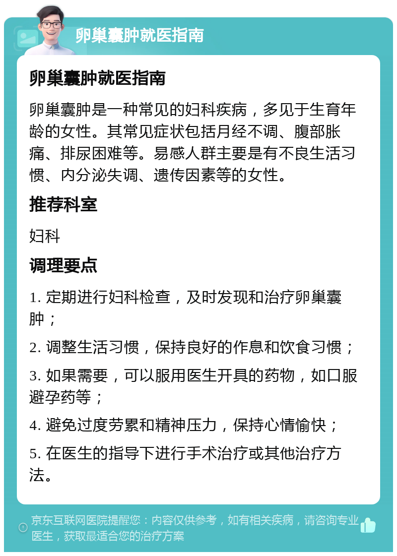 卵巢囊肿就医指南 卵巢囊肿就医指南 卵巢囊肿是一种常见的妇科疾病，多见于生育年龄的女性。其常见症状包括月经不调、腹部胀痛、排尿困难等。易感人群主要是有不良生活习惯、内分泌失调、遗传因素等的女性。 推荐科室 妇科 调理要点 1. 定期进行妇科检查，及时发现和治疗卵巢囊肿； 2. 调整生活习惯，保持良好的作息和饮食习惯； 3. 如果需要，可以服用医生开具的药物，如口服避孕药等； 4. 避免过度劳累和精神压力，保持心情愉快； 5. 在医生的指导下进行手术治疗或其他治疗方法。