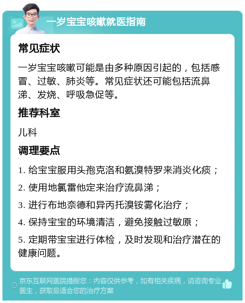 一岁宝宝咳嗽就医指南 常见症状 一岁宝宝咳嗽可能是由多种原因引起的，包括感冒、过敏、肺炎等。常见症状还可能包括流鼻涕、发烧、呼吸急促等。 推荐科室 儿科 调理要点 1. 给宝宝服用头孢克洛和氨溴特罗来消炎化痰； 2. 使用地氯雷他定来治疗流鼻涕； 3. 进行布地奈德和异丙托溴铵雾化治疗； 4. 保持宝宝的环境清洁，避免接触过敏原； 5. 定期带宝宝进行体检，及时发现和治疗潜在的健康问题。